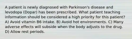 A patient is newly diagnosed with Parkinson's disease and levodopa (Dopar) has been prescribed. What patient teaching information should be considered a high priority for this patient? A) Avoid vitamin B6 intake. B) Avoid hot environments. C) Many adverse effects will subside when the body adjusts to the drug. D) Allow rest periods.