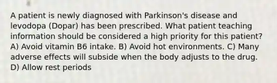 A patient is newly diagnosed with Parkinson's disease and levodopa (Dopar) has been prescribed. What patient teaching information should be considered a high priority for this patient? A) Avoid vitamin B6 intake. B) Avoid hot environments. C) Many adverse effects will subside when the body adjusts to the drug. D) Allow rest periods