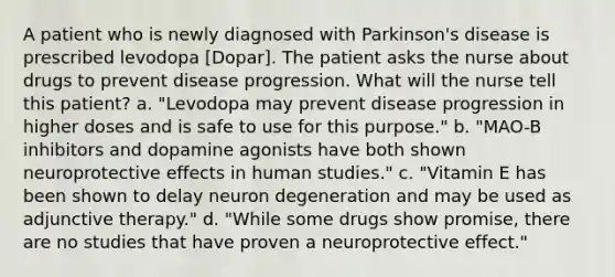 A patient who is newly diagnosed with Parkinson's disease is prescribed levodopa [Dopar]. The patient asks the nurse about drugs to prevent disease progression. What will the nurse tell this patient? a. "Levodopa may prevent disease progression in higher doses and is safe to use for this purpose." b. "MAO-B inhibitors and dopamine agonists have both shown neuroprotective effects in human studies." c. "Vitamin E has been shown to delay neuron degeneration and may be used as adjunctive therapy." d. "While some drugs show promise, there are no studies that have proven a neuroprotective effect."