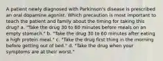 A patient newly diagnosed with Parkinson's disease is prescribed an oral dopamine agonist. Which precaution is most important to teach the patient and family about the timing for taking this drug? a. "Take the drug 30 to 60 minutes before meals on an empty stomach." b. "Take the drug 30 to 60 minutes after eating a high protein meal." c. "Take the drug first thing in the morning before getting out of bed." d. "Take the drug when your symptoms are at their worst."