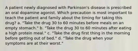 A patient newly diagnosed with Parkinson's disease is prescribed an oral dopamine agonist. Which precaution is most important to teach the patient and family about the timing for taking this drug? a. "Take the drug 30 to 60 minutes before meals on an empty stomach." b. "Take the drug 30 to 60 minutes after eating a high protein meal." c. "Take the drug first thing in the morning before getting out of bed." d. "Take the drug when your symptoms are at their worst."