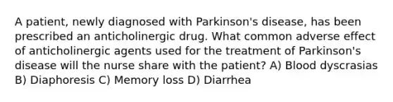 A patient, newly diagnosed with Parkinson's disease, has been prescribed an anticholinergic drug. What common adverse effect of anticholinergic agents used for the treatment of Parkinson's disease will the nurse share with the patient? A) Blood dyscrasias B) Diaphoresis C) Memory loss D) Diarrhea