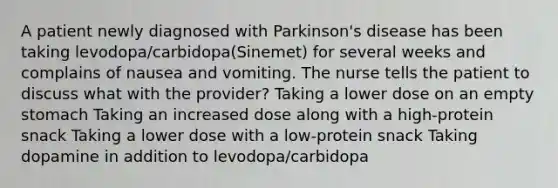 A patient newly diagnosed with Parkinson's disease has been taking levodopa/carbidopa(Sinemet) for several weeks and complains of nausea and vomiting. The nurse tells the patient to discuss what with the provider? Taking a lower dose on an empty stomach Taking an increased dose along with a high-protein snack Taking a lower dose with a low-protein snack Taking dopamine in addition to levodopa/carbidopa