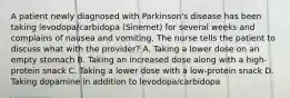 A patient newly diagnosed with Parkinson's disease has been taking levodopa/carbidopa (Sinemet) for several weeks and complains of nausea and vomiting. The nurse tells the patient to discuss what with the provider? A. Taking a lower dose on an empty stomach B. Taking an increased dose along with a high-protein snack C. Taking a lower dose with a low-protein snack D. Taking dopamine in addition to levodopa/carbidopa