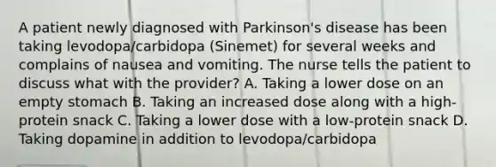 A patient newly diagnosed with Parkinson's disease has been taking levodopa/carbidopa (Sinemet) for several weeks and complains of nausea and vomiting. The nurse tells the patient to discuss what with the provider? A. Taking a lower dose on an empty stomach B. Taking an increased dose along with a high-protein snack C. Taking a lower dose with a low-protein snack D. Taking dopamine in addition to levodopa/carbidopa