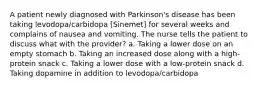 A patient newly diagnosed with Parkinson's disease has been taking levodopa/carbidopa [Sinemet] for several weeks and complains of nausea and vomiting. The nurse tells the patient to discuss what with the provider? a. Taking a lower dose on an empty stomach b. Taking an increased dose along with a high-protein snack c. Taking a lower dose with a low-protein snack d. Taking dopamine in addition to levodopa/carbidopa