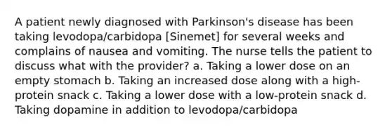 A patient newly diagnosed with Parkinson's disease has been taking levodopa/carbidopa [Sinemet] for several weeks and complains of nausea and vomiting. The nurse tells the patient to discuss what with the provider? a. Taking a lower dose on an empty stomach b. Taking an increased dose along with a high-protein snack c. Taking a lower dose with a low-protein snack d. Taking dopamine in addition to levodopa/carbidopa