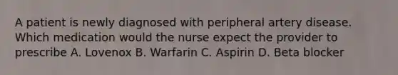 A patient is newly diagnosed with peripheral artery disease. Which medication would the nurse expect the provider to prescribe A. Lovenox B. Warfarin C. Aspirin D. Beta blocker