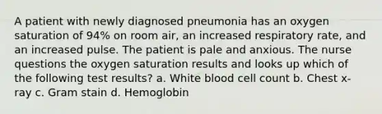 A patient with newly diagnosed pneumonia has an oxygen saturation of 94% on room air, an increased respiratory rate, and an increased pulse. The patient is pale and anxious. The nurse questions the oxygen saturation results and looks up which of the following test results? a. White blood cell count b. Chest x-ray c. Gram stain d. Hemoglobin