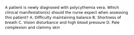 A patient is newly diagnosed with polycythemia vera. Which clinical manifestation(s) should the nurse expect when assessing this patient? A. Difficulty maintaining balance B. Shortness of breath C. Vision disturbance and high blood pressure D. Pale complexion and clammy skin