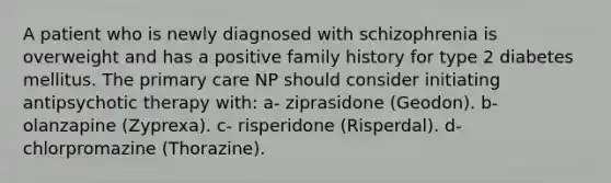 A patient who is newly diagnosed with schizophrenia is overweight and has a positive family history for type 2 diabetes mellitus. The primary care NP should consider initiating antipsychotic therapy with: a- ziprasidone (Geodon). b- olanzapine (Zyprexa). c- risperidone (Risperdal). d- chlorpromazine (Thorazine).