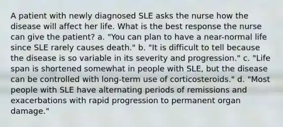 A patient with newly diagnosed SLE asks the nurse how the disease will affect her life. What is the best response the nurse can give the patient? a. "You can plan to have a near-normal life since SLE rarely causes death." b. "It is difficult to tell because the disease is so variable in its severity and progression." c. "Life span is shortened somewhat in people with SLE, but the disease can be controlled with long-term use of corticosteroids." d. "Most people with SLE have alternating periods of remissions and exacerbations with rapid progression to permanent organ damage."