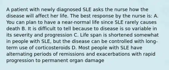 A patient with newly diagnosed SLE asks the nurse how the disease will affect her life. The best response by the nurse is: A. You can plan to have a near-normal life since SLE rarely causes death B. It is difficult to tell because to disease is so variable in its severity and progression C. Life span is shortened somewhat in people with SLE, but the disease can be controlled with long-term use of corticosteroids D. Most people with SLE have alternating periods of remissions and exacerbations with rapid progression to permanent organ damage