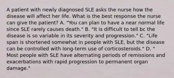 A patient with newly diagnosed SLE asks the nurse how the disease will affect her life. What is the best response the nurse can give the patient? A. "You can plan to have a near normal life since SLE rarely causes death." B. "It is difficult to tell bc the disease is so variable in its severity and progression." C. "Life span is shortened somewhat in people with SLE, but the disease can be controlled with long-term use of corticosteroids." D. " Most people with SLE have alternating periods of remissions and exacerbations with rapid progression to permanent organ damage."