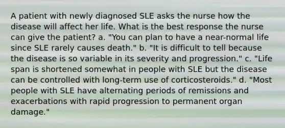 A patient with newly diagnosed SLE asks the nurse how the disease will affect her life. What is the best response the nurse can give the patient? a. "You can plan to have a near-normal life since SLE rarely causes death." b. "It is difficult to tell because the disease is so variable in its severity and progression." c. "Life span is shortened somewhat in people with SLE but the disease can be controlled with long-term use of corticosteroids." d. "Most people with SLE have alternating periods of remissions and exacerbations with rapid progression to permanent organ damage."