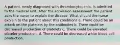 A patient, newly diagnosed with thrombocytopenia, is admitted to the medical unit. After the admission assessment the patient asks the nurse to explain the disease. What should the nurse explain to the patient about this condition? a. There could be an attack on the platelets by the antibodies b. There could be decreased production of platelets c. There could be elevated platelet production. d. There could be decreased white blood cell production.