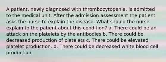 A patient, newly diagnosed with thrombocytopenia, is admitted to the medical unit. After the admission assessment the patient asks the nurse to explain the disease. What should the nurse explain to the patient about this condition? a. There could be an attack on the platelets by the antibodies b. There could be decreased production of platelets c. There could be elevated platelet production. d. There could be decreased white blood cell production.