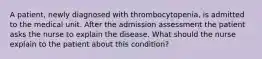 A patient, newly diagnosed with thrombocytopenia, is admitted to the medical unit. After the admission assessment the patient asks the nurse to explain the disease. What should the nurse explain to the patient about this condition?