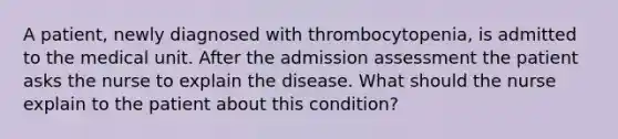 A patient, newly diagnosed with thrombocytopenia, is admitted to the medical unit. After the admission assessment the patient asks the nurse to explain the disease. What should the nurse explain to the patient about this condition?