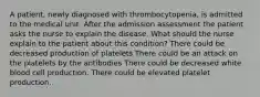 A patient, newly diagnosed with thrombocytopenia, is admitted to the medical unit. After the admission assessment the patient asks the nurse to explain the disease. What should the nurse explain to the patient about this condition? There could be decreased production of platelets There could be an attack on the platelets by the antibodies There could be decreased white blood cell production. There could be elevated platelet production.