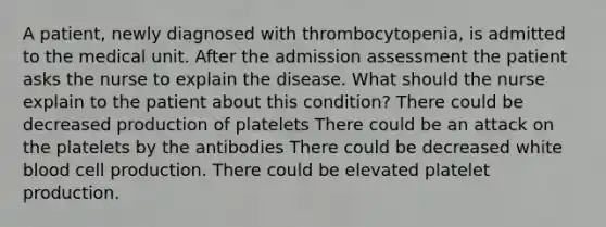 A patient, newly diagnosed with thrombocytopenia, is admitted to the medical unit. After the admission assessment the patient asks the nurse to explain the disease. What should the nurse explain to the patient about this condition? There could be decreased production of platelets There could be an attack on the platelets by the antibodies There could be decreased white blood cell production. There could be elevated platelet production.