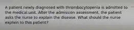 A patient newly diagnosed with thrombocytopenia is admitted to the medical unit. After the admission assessment, the patient asks the nurse to explain the disease. What should the nurse explain to this patient?