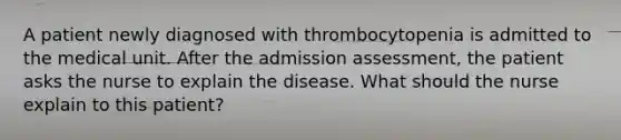 A patient newly diagnosed with thrombocytopenia is admitted to the medical unit. After the admission assessment, the patient asks the nurse to explain the disease. What should the nurse explain to this patient?