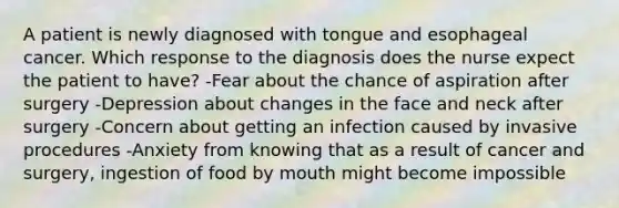 A patient is newly diagnosed with tongue and esophageal cancer. Which response to the diagnosis does the nurse expect the patient to have? -Fear about the chance of aspiration after surgery -Depression about changes in the face and neck after surgery -Concern about getting an infection caused by invasive procedures -Anxiety from knowing that as a result of cancer and surgery, ingestion of food by mouth might become impossible