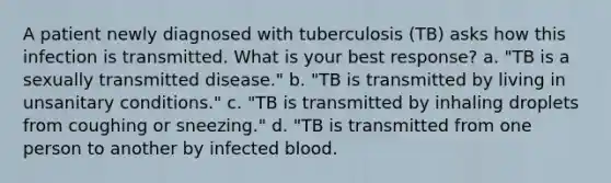 A patient newly diagnosed with tuberculosis (TB) asks how this infection is transmitted. What is your best response? a. "TB is a sexually transmitted disease." b. "TB is transmitted by living in unsanitary conditions." c. "TB is transmitted by inhaling droplets from coughing or sneezing." d. "TB is transmitted from one person to another by infected blood.