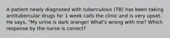 A patient newly diagnosed with tuberculosis (TB) has been taking antitubercular drugs for 1 week calls the clinic and is very upset. He says, "My urine is dark orange! What's wrong with me? Which response by the nurse is correct?