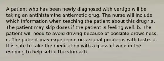 A patient who has been newly diagnosed with vertigo will be taking an antihistamine antiemetic drug. The nurse will include which information when teaching the patient about this drug? a. The patient may skip doses if the patient is feeling well. b. The patient will need to avoid driving because of possible drowsiness. c. The patient may experience occasional problems with taste. d. It is safe to take the medication with a glass of wine in the evening to help settle the stomach.