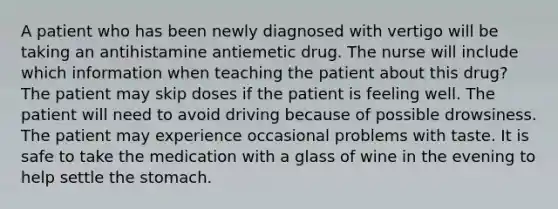 A patient who has been newly diagnosed with vertigo will be taking an antihistamine antiemetic drug. The nurse will include which information when teaching the patient about this drug? The patient may skip doses if the patient is feeling well. The patient will need to avoid driving because of possible drowsiness. The patient may experience occasional problems with taste. It is safe to take the medication with a glass of wine in the evening to help settle the stomach.