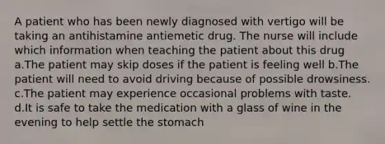 A patient who has been newly diagnosed with vertigo will be taking an antihistamine antiemetic drug. The nurse will include which information when teaching the patient about this drug a.The patient may skip doses if the patient is feeling well b.The patient will need to avoid driving because of possible drowsiness. c.The patient may experience occasional problems with taste. d.It is safe to take the medication with a glass of wine in the evening to help settle the stomach