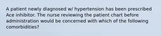 A patient newly diagnosed w/ hypertension has been prescribed Ace inhibitor. The nurse reviewing the patient chart before administration would be concerned with which of the following comorbidities?