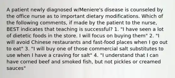 A patient newly diagnosed w/Meniere's disease is counseled by the office nurse as to important dietary modifications. Which of the following comments, if made by the patient to the nurse, BEST indicates that teaching is successful? 1. "I have seen a lot of dietetic foods in the store. I will focus on buying them" 2. "I will avoid Chinese restaurants and fast-food places when I go out to eat" 3. "I will buy one of those commercial salt substitutes to use when I have a craving for salt" 4. "I understand that I can have corned beef and smoked fish, but not pickles or creamed sauces"