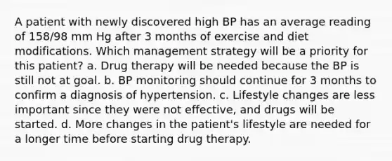 A patient with newly discovered high BP has an average reading of 158/98 mm Hg after 3 months of exercise and diet modifications. Which management strategy will be a priority for this patient? a. Drug therapy will be needed because the BP is still not at goal. b. BP monitoring should continue for 3 months to confirm a diagnosis of hypertension. c. Lifestyle changes are less important since they were not effective, and drugs will be started. d. More changes in the patient's lifestyle are needed for a longer time before starting drug therapy.