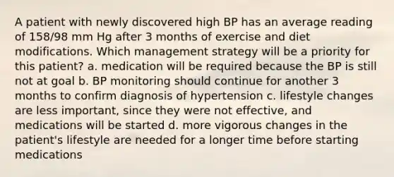 A patient with newly discovered high BP has an average reading of 158/98 mm Hg after 3 months of exercise and diet modifications. Which management strategy will be a priority for this patient? a. medication will be required because the BP is still not at goal b. BP monitoring should continue for another 3 months to confirm diagnosis of hypertension c. lifestyle changes are less important, since they were not effective, and medications will be started d. more vigorous changes in the patient's lifestyle are needed for a longer time before starting medications