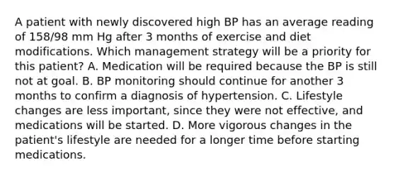 A patient with newly discovered high BP has an average reading of 158/98 mm Hg after 3 months of exercise and diet modifications. Which management strategy will be a priority for this patient? A. Medication will be required because the BP is still not at goal. B. BP monitoring should continue for another 3 months to confirm a diagnosis of hypertension. C. Lifestyle changes are less important, since they were not effective, and medications will be started. D. More vigorous changes in the patient's lifestyle are needed for a longer time before starting medications.