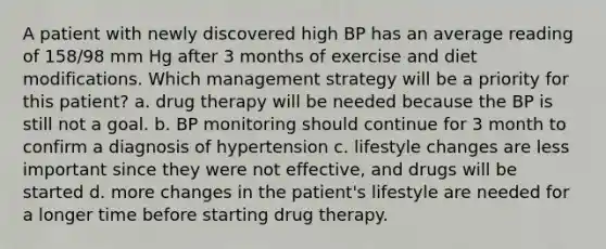 A patient with newly discovered high BP has an average reading of 158/98 mm Hg after 3 months of exercise and diet modifications. Which management strategy will be a priority for this patient? a. drug therapy will be needed because the BP is still not a goal. b. BP monitoring should continue for 3 month to confirm a diagnosis of hypertension c. lifestyle changes are less important since they were not effective, and drugs will be started d. more changes in the patient's lifestyle are needed for a longer time before starting drug therapy.