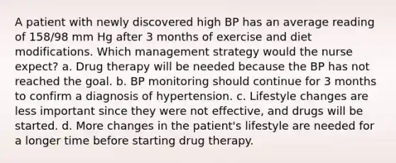 A patient with newly discovered high BP has an average reading of 158/98 mm Hg after 3 months of exercise and diet modifications. Which management strategy would the nurse expect? a. Drug therapy will be needed because the BP has not reached the goal. b. BP monitoring should continue for 3 months to confirm a diagnosis of hypertension. c. Lifestyle changes are less important since they were not effective, and drugs will be started. d. More changes in the patient's lifestyle are needed for a longer time before starting drug therapy.