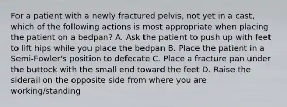 For a patient with a newly fractured pelvis, not yet in a cast, which of the following actions is most appropriate when placing the patient on a bedpan? A. Ask the patient to push up with feet to lift hips while you place the bedpan B. Place the patient in a Semi-Fowler's position to defecate C. Place a fracture pan under the buttock with the small end toward the feet D. Raise the siderail on the opposite side from where you are working/standing