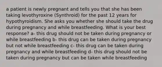 a patient is newly pregnant and tells you that she has been taking levothyroxine (Synthroid) for the past 12 years for hypothyroidism. She asks you whether she should take the drug during pregnancy and while breastfeeding. What is your best response? a- this drug should not be taken during pregnancy or while breastfeeding b- this drug can be taken during pregnancy but not while breastfeeding c- this drug can be taken during pregnancy and while breastfeeding d- this drug should not be taken during pregnancy but can be taken while breastfeeding