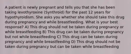 A patient is newly pregnant and tells you that she has been taking levothyroxine (Synthroid) for the past 12 years for hypothyroidism. She asks you whether she should take this drug during pregnancy and while breastfeeding. What is your best response? A) This drug should not be taken during pregnancy or while breastfeeding B) This drug can be taken during pregnancy but not while breastfeeding C) This drug can be taken during pregnancy and while breastfeeding D) This drug should not be taken during pregnancy but can be taken while breastfeeding