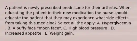 A patient is newly prescribed prednisone for their arthritis. When educating the patient in their new medication the nurse should educate the patient that they may experience what side effects from taking this medicine? Select all the apply: A. Hyperglycemia . B. A puffy face "moon face". C. High blood pressure . D. Increased appetite . E. Weight gain.