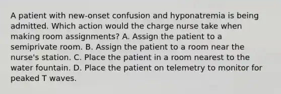 A patient with new-onset confusion and hyponatremia is being admitted. Which action would the charge nurse take when making room assignments? A. Assign the patient to a semiprivate room. B. Assign the patient to a room near the nurse's station. C. Place the patient in a room nearest to the water fountain. D. Place the patient on telemetry to monitor for peaked T waves.