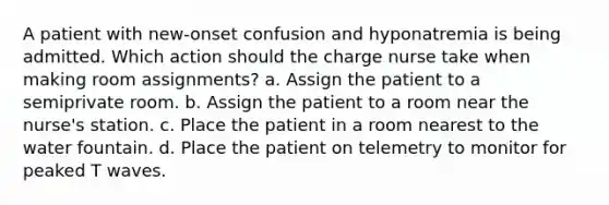 A patient with new-onset confusion and hyponatremia is being admitted. Which action should the charge nurse take when making room assignments? a. Assign the patient to a semiprivate room. b. Assign the patient to a room near the nurse's station. c. Place the patient in a room nearest to the water fountain. d. Place the patient on telemetry to monitor for peaked T waves.