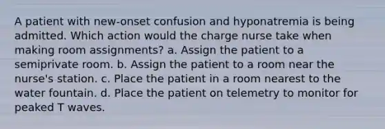 A patient with new-onset confusion and hyponatremia is being admitted. Which action would the charge nurse take when making room assignments? a. Assign the patient to a semiprivate room. b. Assign the patient to a room near the nurse's station. c. Place the patient in a room nearest to the water fountain. d. Place the patient on telemetry to monitor for peaked T waves.