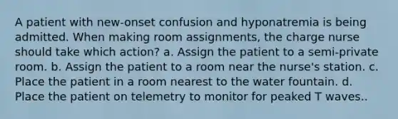 A patient with new-onset confusion and hyponatremia is being admitted. When making room assignments, the charge nurse should take which action? a. Assign the patient to a semi-private room. b. Assign the patient to a room near the nurse's station. c. Place the patient in a room nearest to the water fountain. d. Place the patient on telemetry to monitor for peaked T waves..