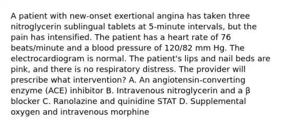 A patient with new-onset exertional angina has taken three nitroglycerin sublingual tablets at 5-minute intervals, but the pain has intensified. The patient has a heart rate of 76 beats/minute and a blood pressure of 120/82 mm Hg. The electrocardiogram is normal. The patient's lips and nail beds are pink, and there is no respiratory distress. The provider will prescribe what intervention? A. An angiotensin-converting enzyme (ACE) inhibitor B. Intravenous nitroglycerin and a β blocker C. Ranolazine and quinidine STAT D. Supplemental oxygen and intravenous morphine