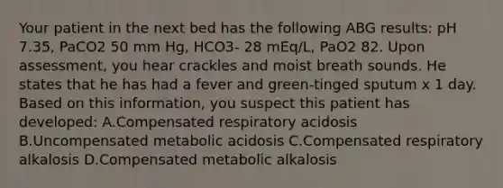 Your patient in the next bed has the following ABG results: pH 7.35, PaCO2 50 mm Hg, HCO3- 28 mEq/L, PaO2 82. Upon assessment, you hear crackles and moist breath sounds. He states that he has had a fever and green-tinged sputum x 1 day. Based on this information, you suspect this patient has developed: A.Compensated respiratory acidosis B.Uncompensated metabolic acidosis C.Compensated respiratory alkalosis D.Compensated metabolic alkalosis